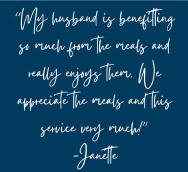 janette-quote "My husband is benefitting so much from the meals and really enjoys them. We appreciate the meals and this service very much!" -- Janette